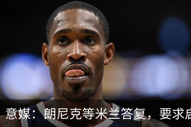 意媒：朗尼克等米兰答复，要求启用亲信＋不受干扰，伊布难以接受